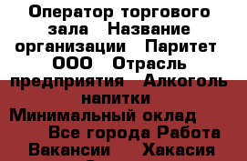 Оператор торгового зала › Название организации ­ Паритет, ООО › Отрасль предприятия ­ Алкоголь, напитки › Минимальный оклад ­ 20 000 - Все города Работа » Вакансии   . Хакасия респ.,Саяногорск г.